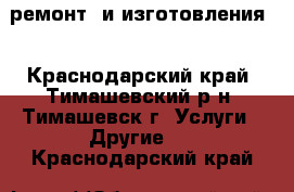 ремонт  и изготовления  - Краснодарский край, Тимашевский р-н, Тимашевск г. Услуги » Другие   . Краснодарский край